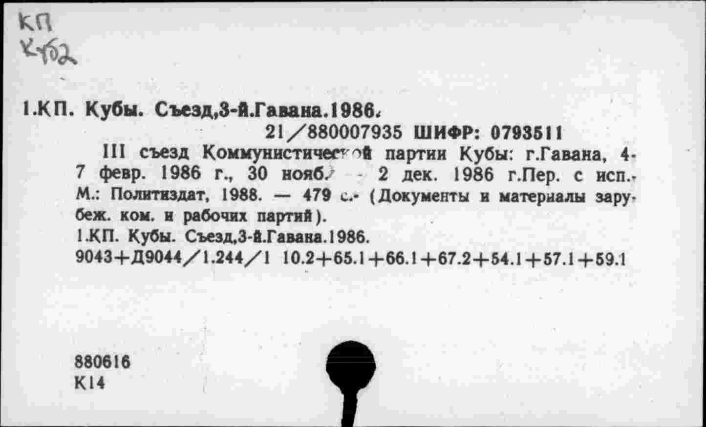 ﻿КП
1.КП. Кубы. Съезд,3-й.Гавана. 1986< 21/880007935 ШИФР: 0793511
III съезд Коммунистический партии Кубы: г.Гавана, 4-7 февр. 1986 г., 30 нояб. 2 дек. 1986 г.Пер. с исп.-М.: Политиздат, 1988. — 479 с.- (Документы и материалы зару-беж. ком. и рабочих партий).
1.КП. Кубы. Сьезд.З-й.Гавана.1986.
9043+Д9044/1.244/1 10.2+65.1+66.1+67.2+54.1+57.1+59.1
880616
К14